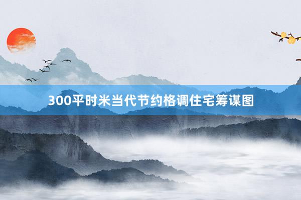 300平时米当代节约格调住宅筹谋图